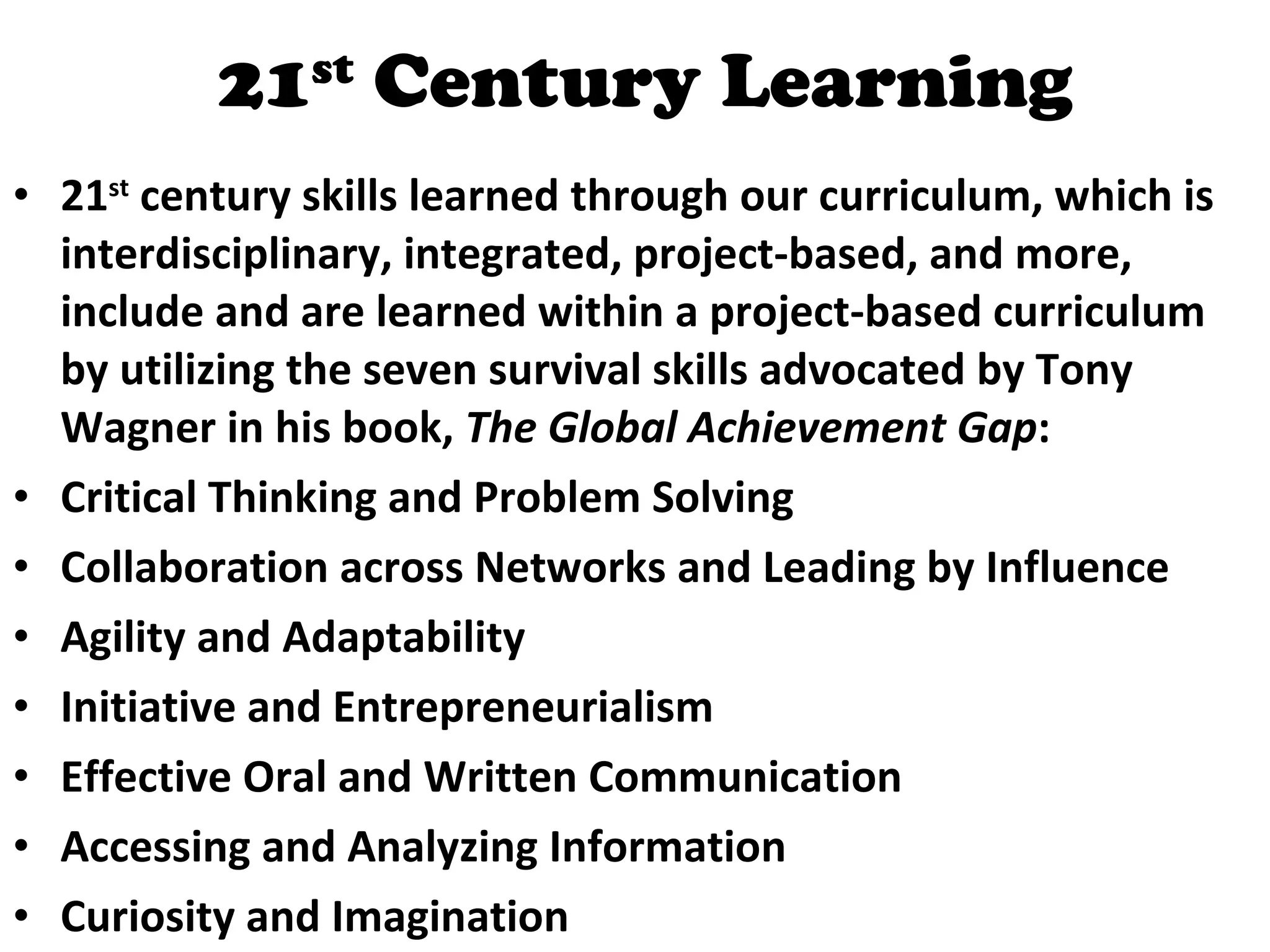 21 st  Century Learning 21 st  century skills learned through our curriculum, which is interdisciplinary, integrated, project-based, and more, include and are learned within a project-based curriculum by utilizing the seven survival skills advocated by Tony Wagner in his book,  The Global Achievement Gap : Critical Thinking and Problem Solving  Collaboration across Networks and Leading by Influence  Agility and Adaptability  Initiative and Entrepreneurialism  Effective Oral and Written Communication  Accessing and Analyzing Information  Curiosity and Imagination  