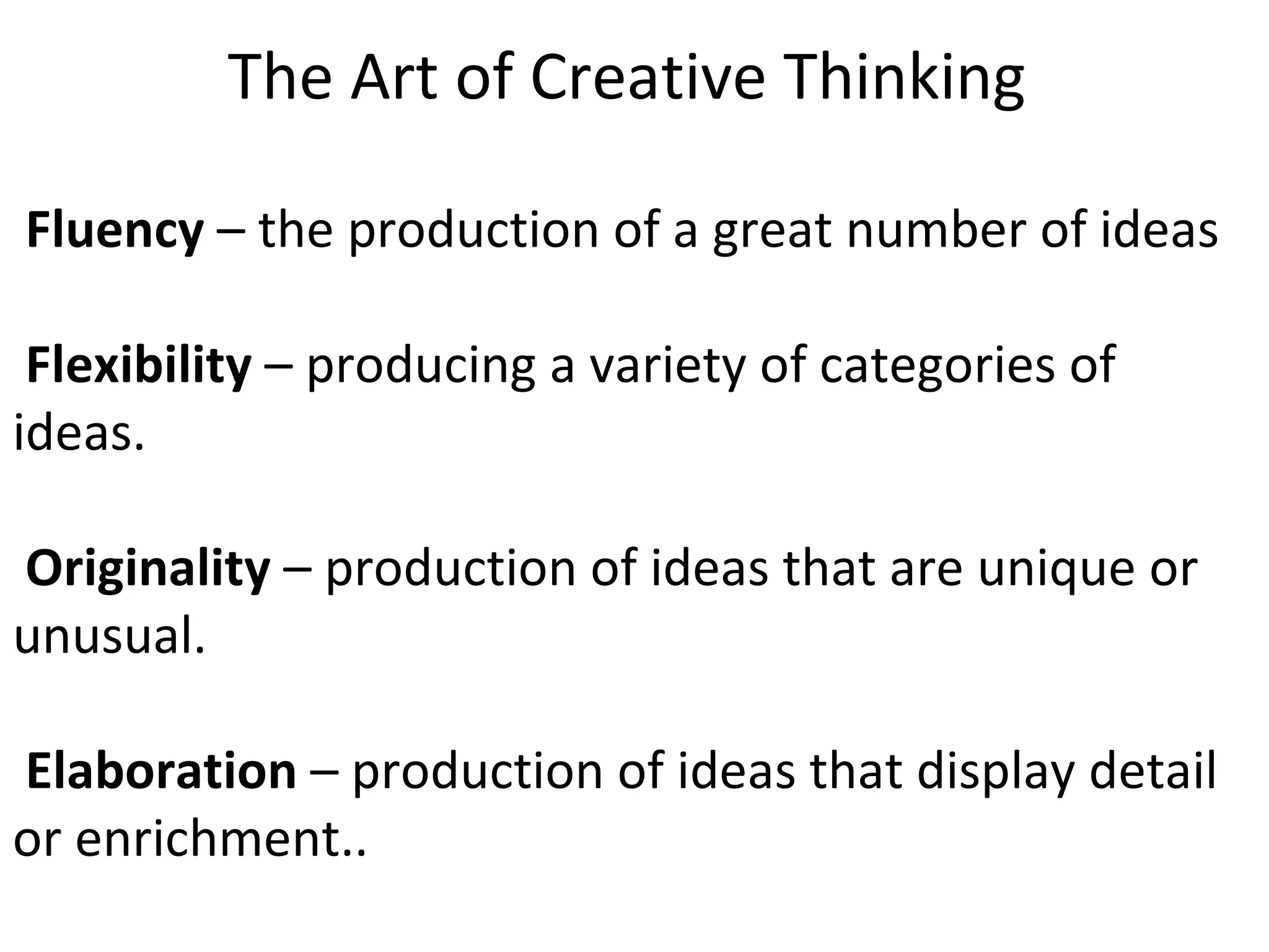 The Art of Creative Thinking      Fluency  – the production of a great number of ideas     Flexibility  – producing a variety of categories of ideas.      Originality  – production of ideas that are unique or unusual.      Elaboration  – production of ideas that display detail or enrichment..  