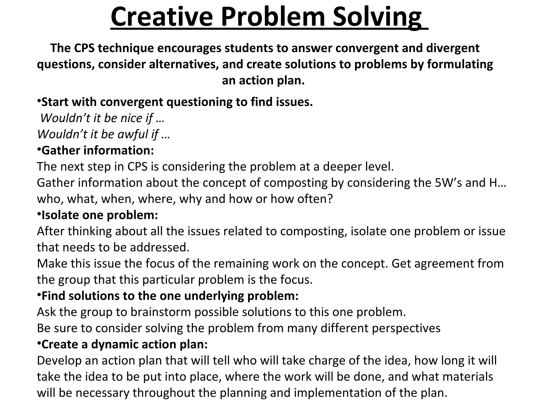 Creative Problem Solving  The CPS technique encourages students to answer convergent and divergent questions, consider alternatives, and create solutions to problems by formulating an action plan.  Start with convergent questioning to find issues. Wouldn’t it be nice if … Wouldn’t it be awful if … Gather information: The next step in CPS is considering the problem at a deeper level.  Gather information about the concept of composting by considering the 5W’s and H…who, what, when, where, why and how or how often?  Isolate one problem: After thinking about all the issues related to composting, isolate one problem or issue that needs to be addressed.  Make this issue the focus of the remaining work on the concept. Get agreement from the group that this particular problem is the focus.  Find solutions to the one underlying problem: Ask the group to brainstorm possible solutions to this one problem.  Be sure to consider solving the problem from many different perspectives Create a dynamic action plan: Develop an action plan that will tell who will take charge of the idea, how long it will take the idea to be put into place, where the work will be done, and what materials will be necessary throughout the planning and implementation of the plan.  