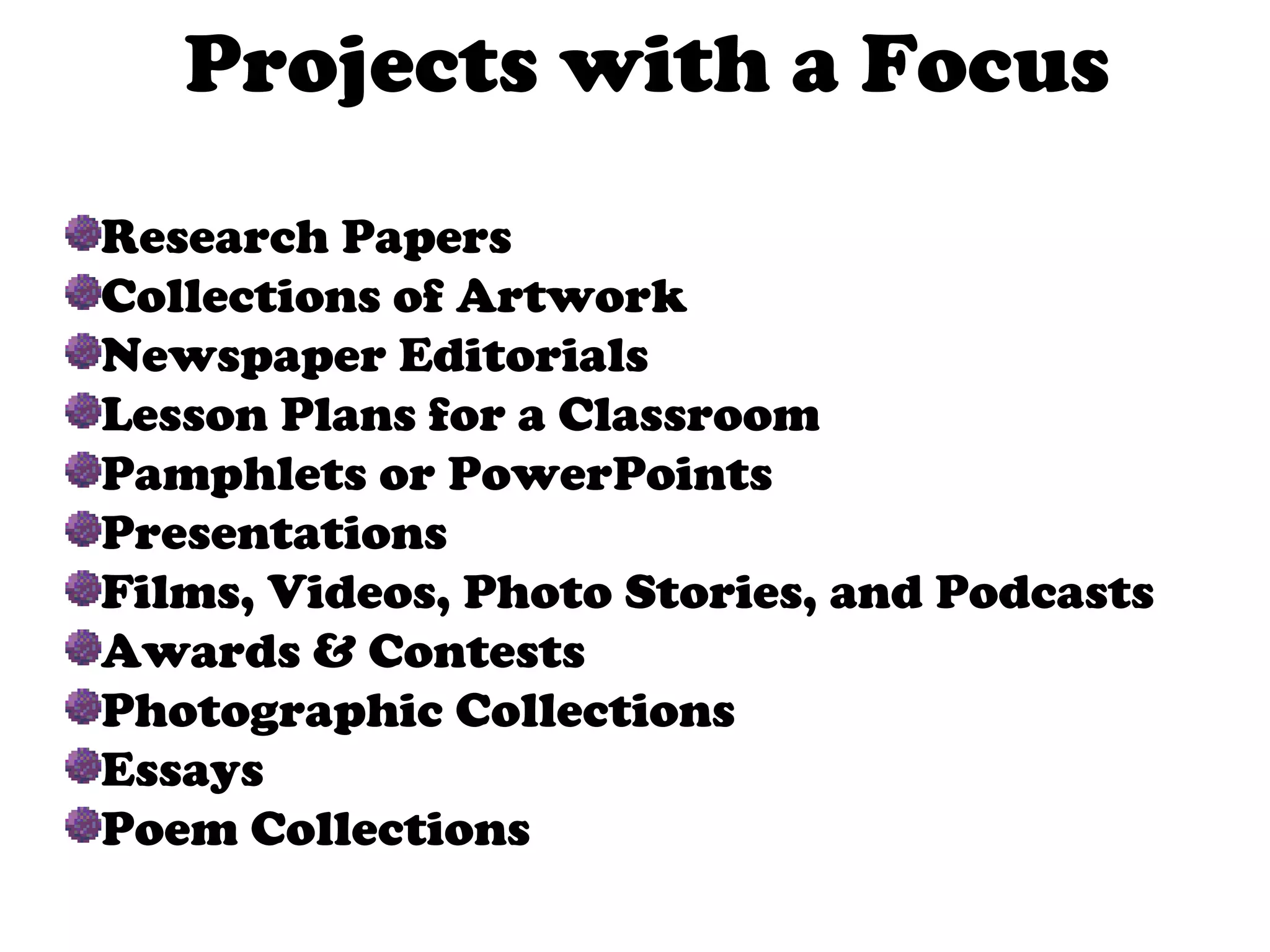 Projects with a Focus Research Papers Collections of Artwork Newspaper Editorials Lesson Plans for a Classroom Pamphlets or PowerPoints Presentations Films, Videos, Photo Stories, and Podcasts Awards & Contests Photographic Collections Essays Poem Collections 
