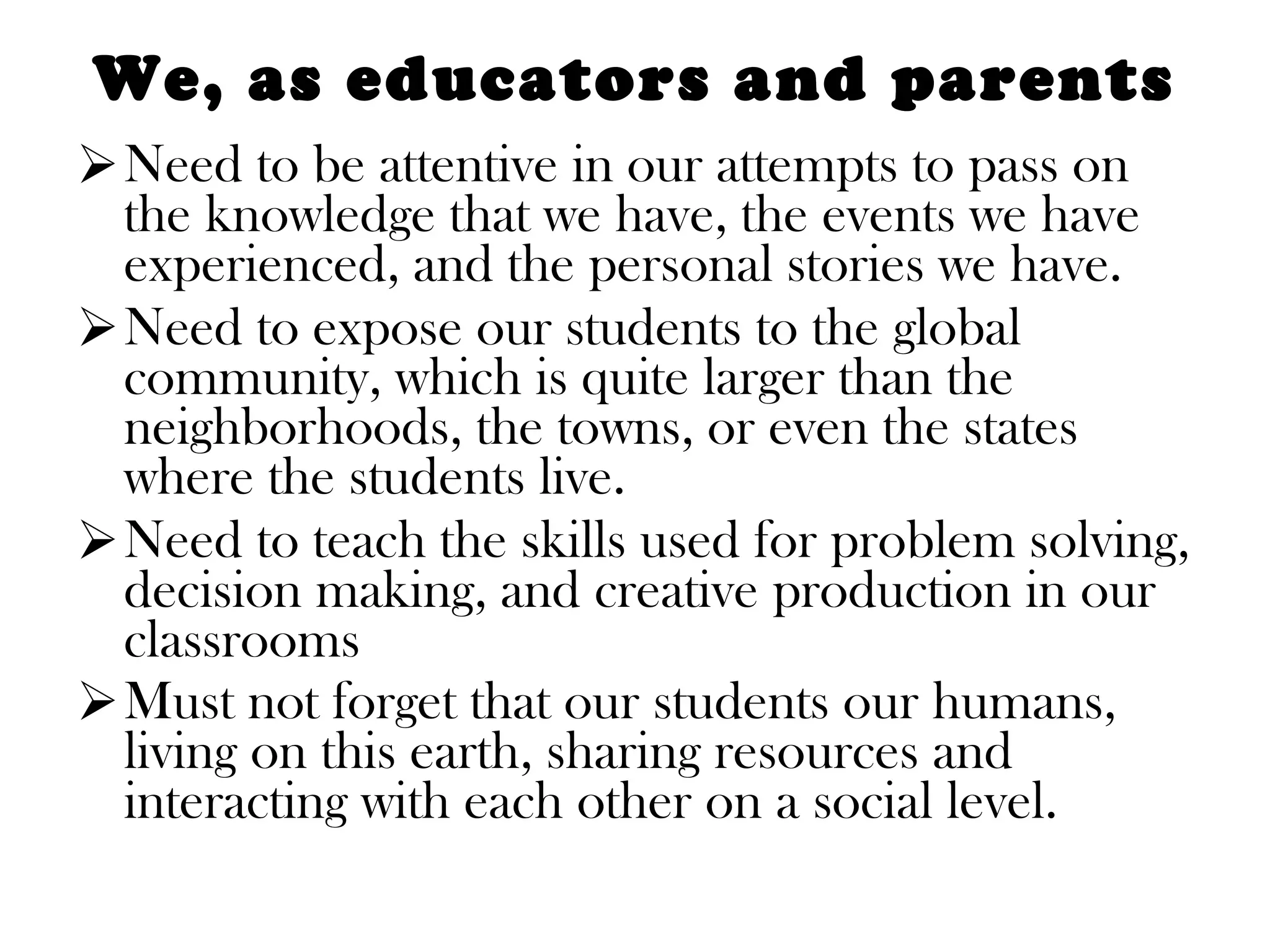 We, as educators and parents Need to be attentive in our attempts to pass on the knowledge that we have, the events we have experienced, and the personal stories we have.  Need to expose our students to the global community, which is quite larger than the neighborhoods, the towns, or even the states where the students live.  Need to teach the skills used for problem solving, decision making, and creative production in our classrooms Must not forget that our students our humans, living on this earth, sharing resources and interacting with each other on a social level.  