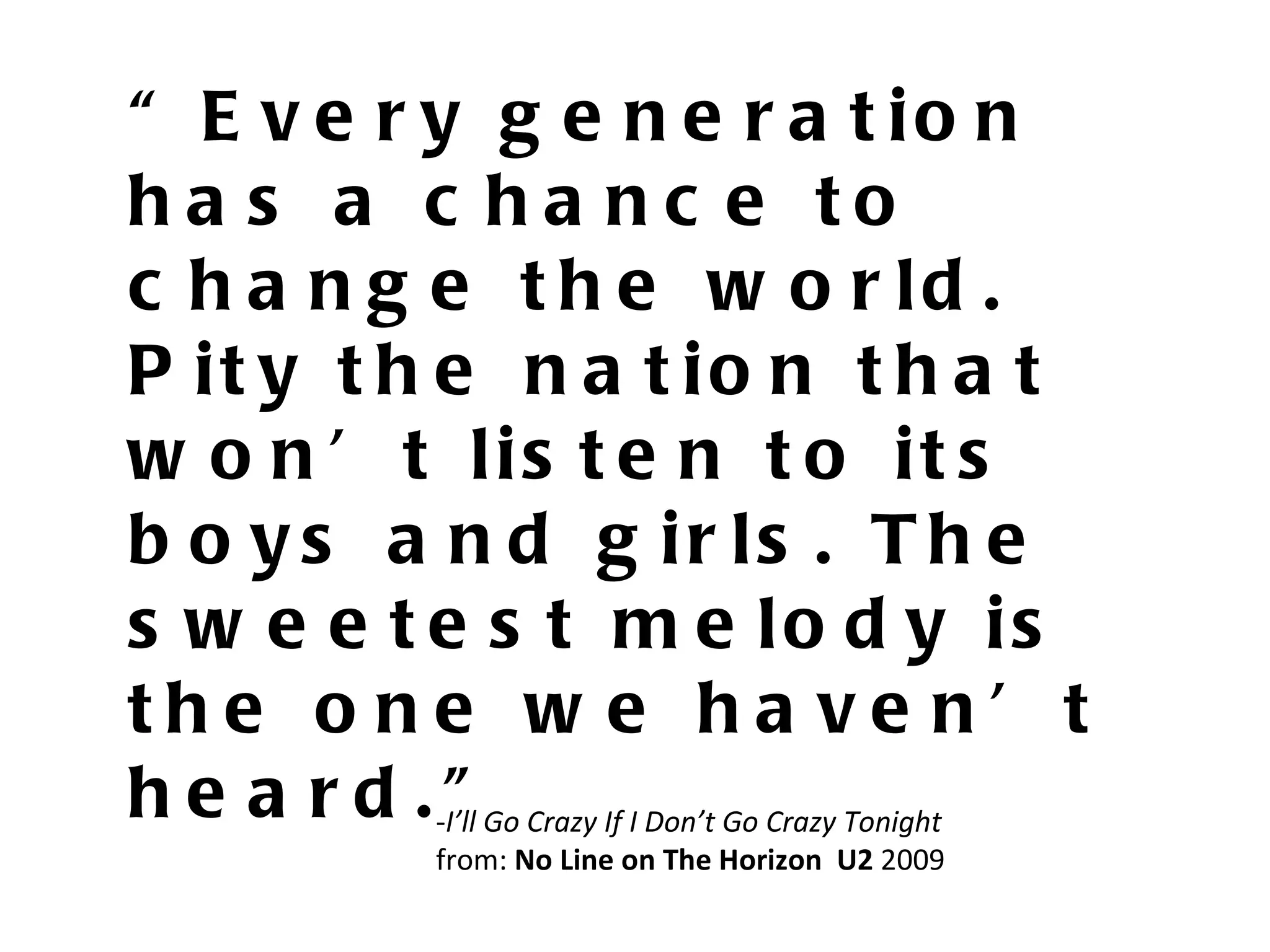“ Every generation has a chance to change the world. Pity the nation that won’t listen to its boys and girls. The sweetest melody is the one we haven’t heard.” - I’ll Go Crazy If I Don’t Go Crazy Tonight from:  No Line on The Horizon  U2  2009 