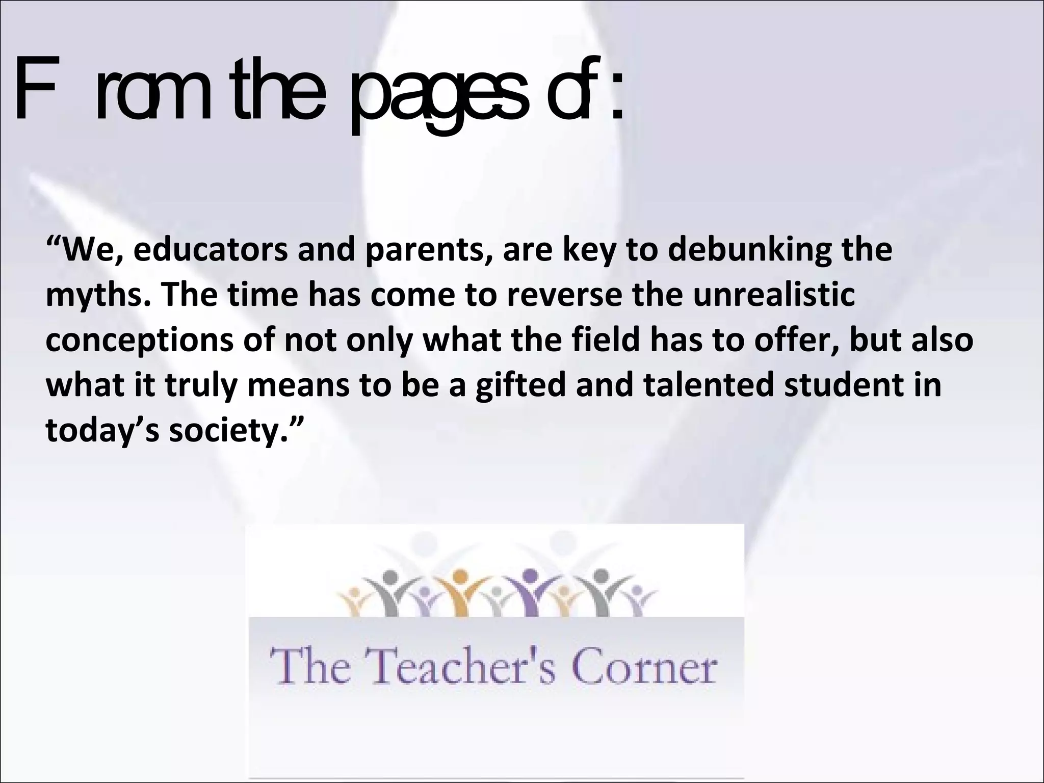 “ We, educators and parents, are key to debunking the myths. The time has come to reverse the unrealistic conceptions of not only what the field has to offer, but also what it truly means to be a gifted and talented student in today’s society.” From the pages of: 