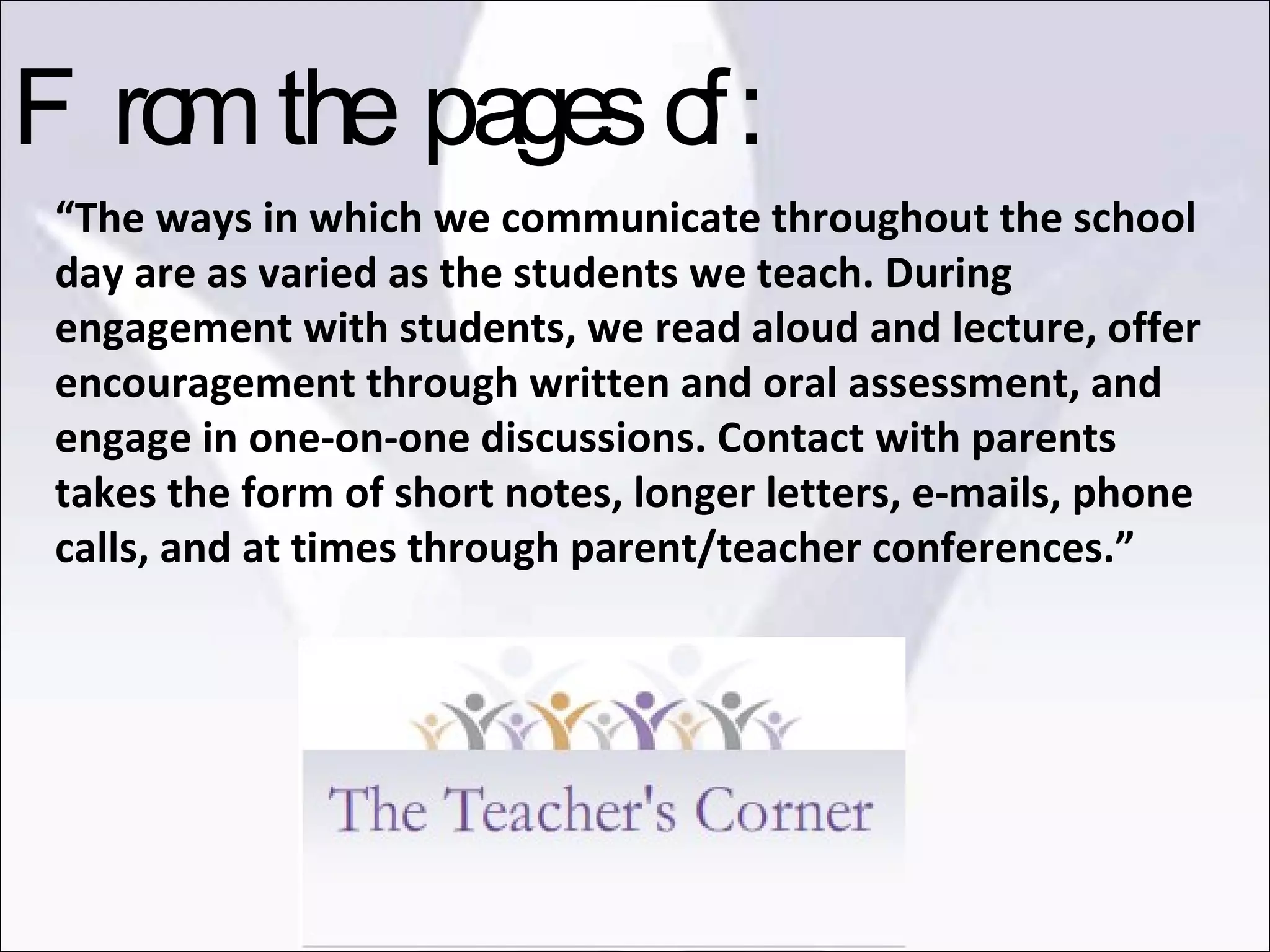 “ The ways in which we communicate throughout the school day are as varied as the students we teach. During engagement with students, we read aloud and lecture, offer encouragement through written and oral assessment, and engage in one-on-one discussions. Contact with parents takes the form of short notes, longer letters, e-mails, phone calls, and at times through parent/teacher conferences.” From the pages of: 