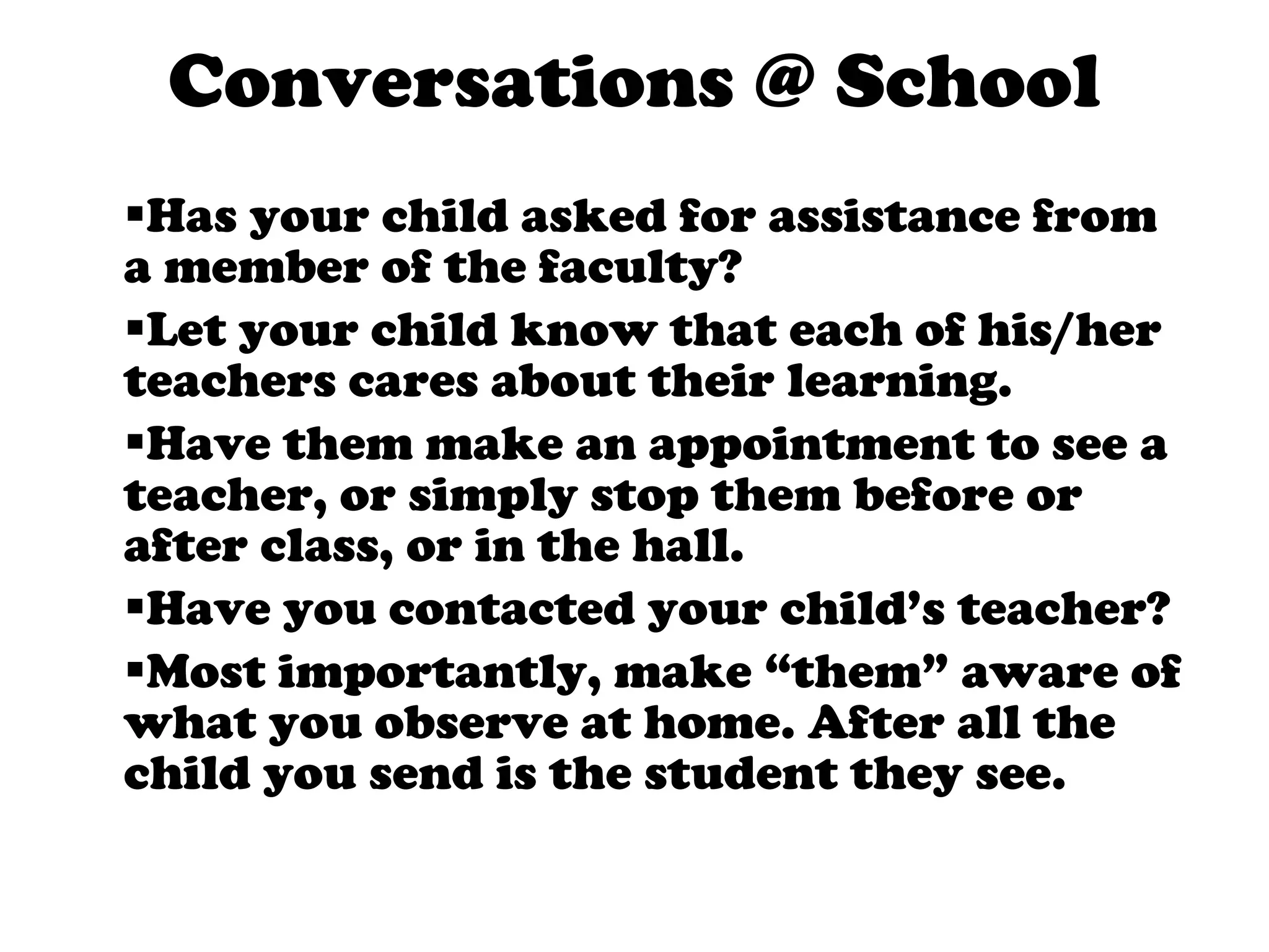 Conversations @ School Has your child asked for assistance from a member of the faculty? Let your child know that each of his/her teachers cares about their learning.  Have them make an appointment to see a teacher, or simply stop them before or after class, or in the hall. Have you contacted your child’s teacher? Most importantly, make “them” aware of what you observe at home. After all the child you send is the student they see.  