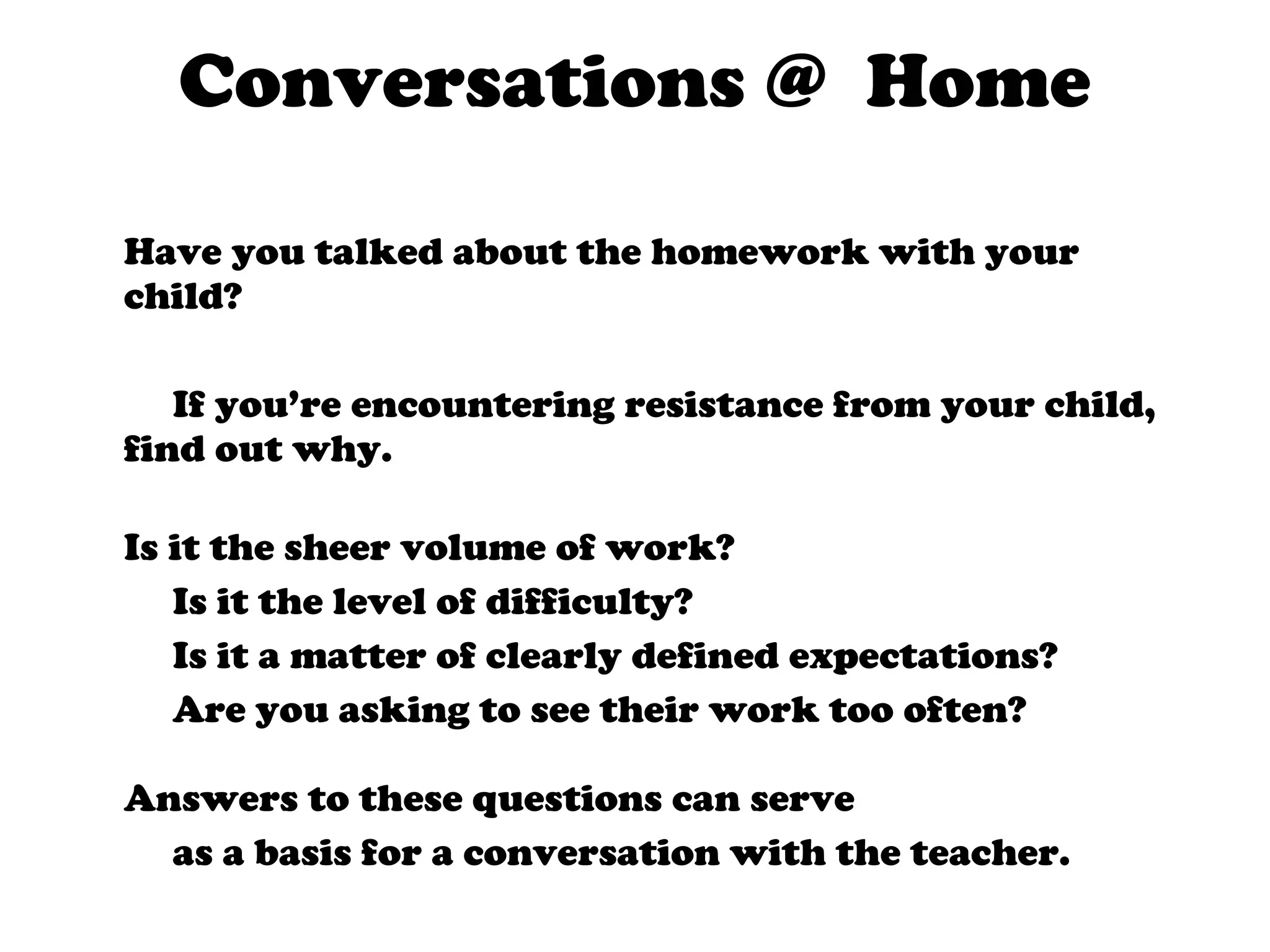Conversations @  Home Have you talked about the homework with your child? If you’re encountering resistance from your child, find out why.  Is it the sheer volume of work?  Is it the level of difficulty?  Is it a matter of clearly defined expectations?  Are you asking to see their work too often? Answers to these questions can serve as a basis for a conversation with the teacher. 