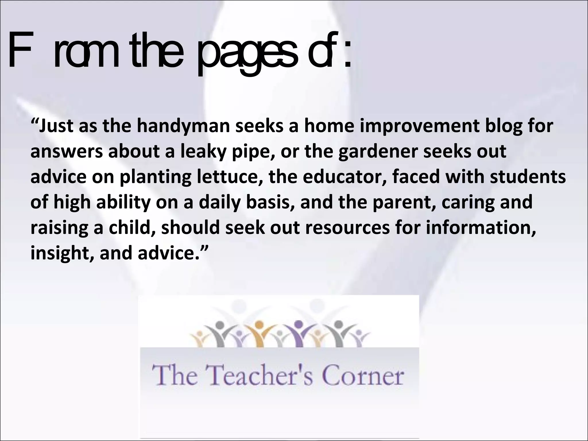 “ Just as the handyman seeks a home improvement blog for answers about a leaky pipe, or the gardener seeks out advice on planting lettuce, the educator, faced with students of high ability on a daily basis, and the parent, caring and raising a child, should seek out resources for information, insight, and advice.” From the pages of: 