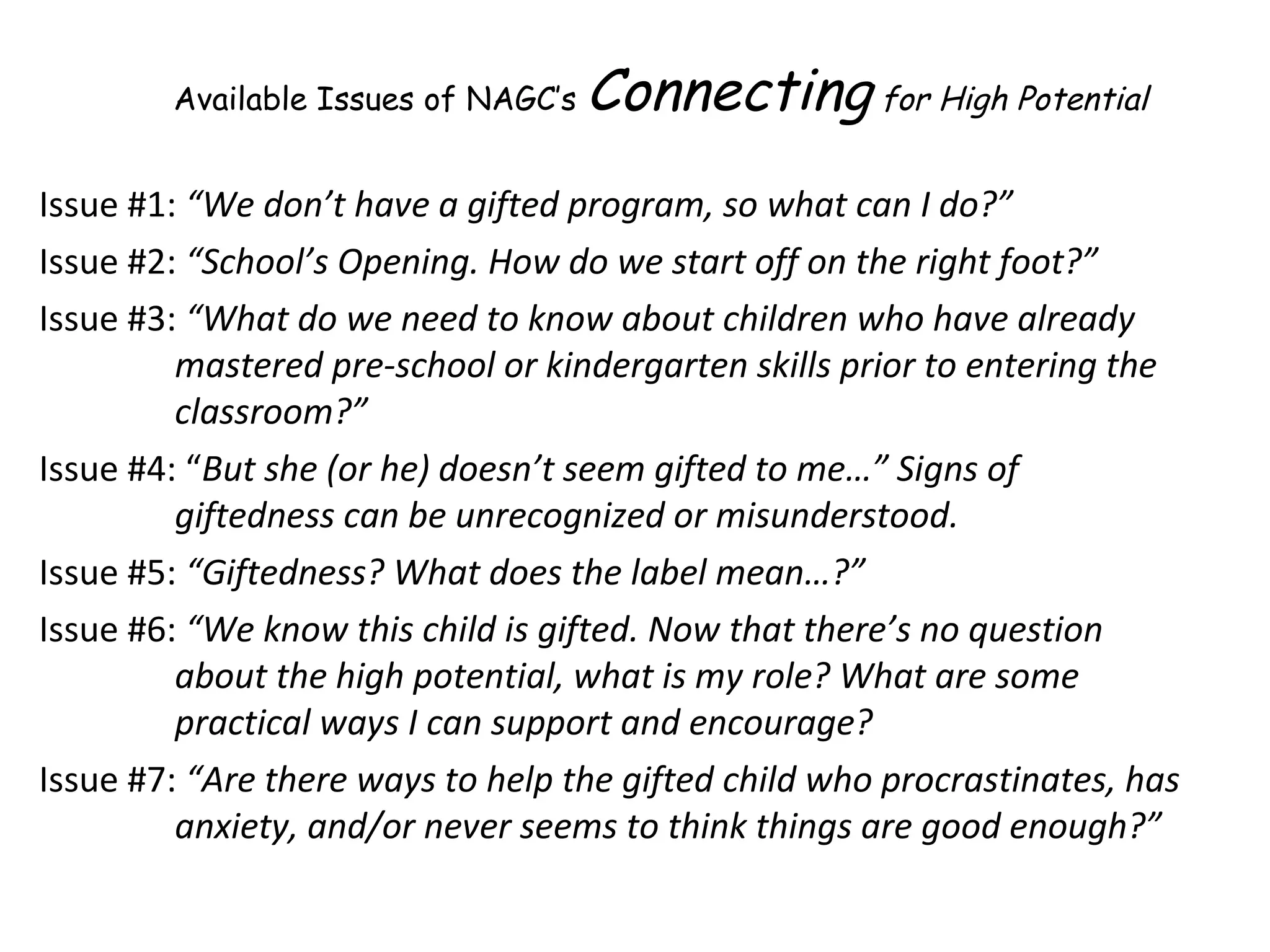 Issue #1:  “We don’t have a gifted program, so what can I do?”  Issue #2:  “School’s Opening. How do we start off on the right foot?” Issue #3:  “What do we need to know about children who have already mastered pre-school or kindergarten skills prior to entering the classroom?” Issue #4: “ But she (or he) doesn’t seem gifted to me…”   Signs of giftedness can be unrecognized or misunderstood. Issue #5:  “Giftedness? What does the label mean…?” Issue #6:  “We know this child is gifted. Now that there’s no question about the high potential, what is my role? What are some practical ways I can support and encourage? Issue #7:  “Are there ways to help the gifted child who procrastinates, has anxiety, and/or never seems to think things are good enough?” Available Issues of NAGC’s  Connecting  for High Potential 