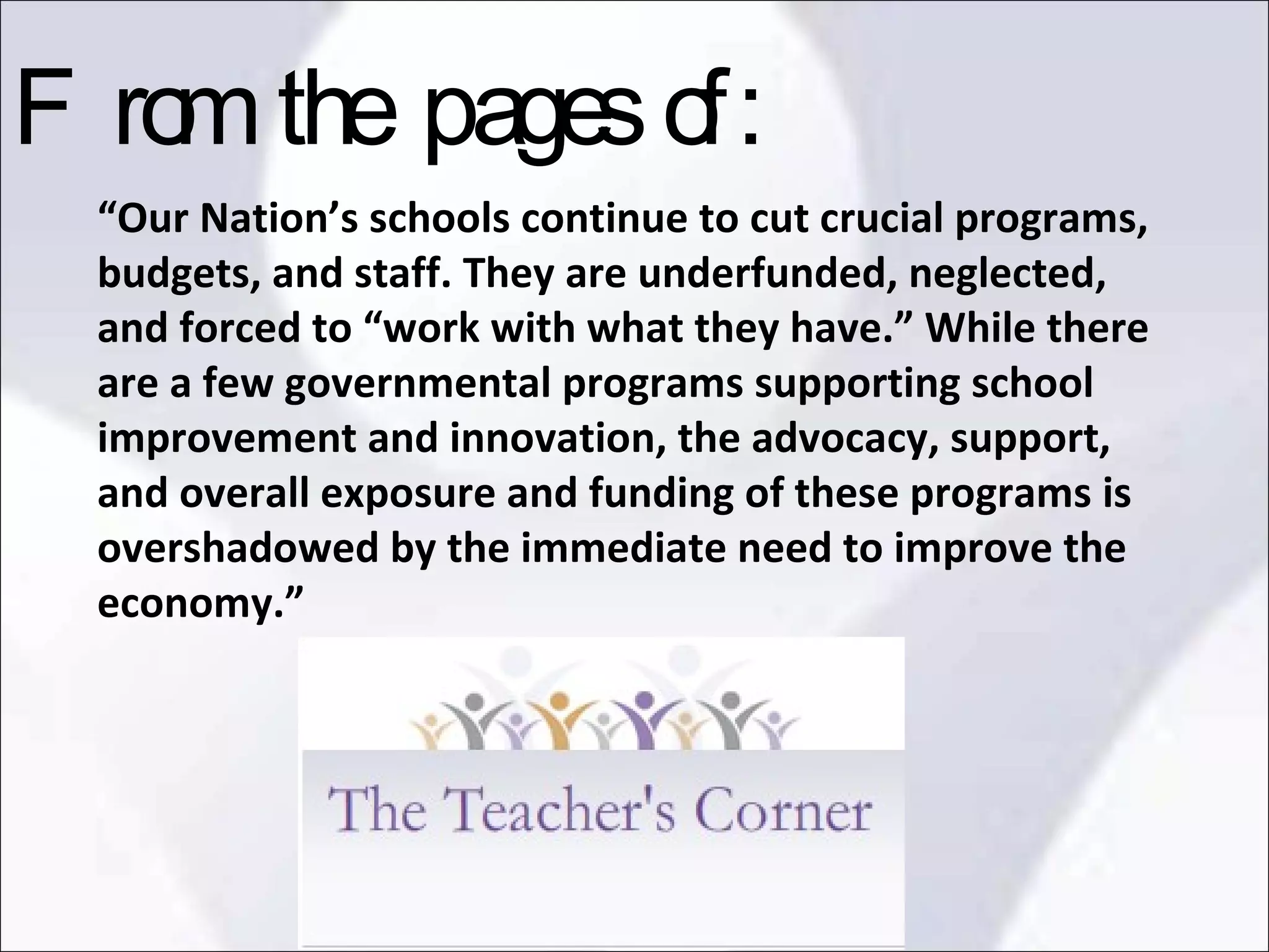 “ Our Nation’s schools continue to cut crucial programs, budgets, and staff. They are underfunded, neglected, and forced to “work with what they have.” While there are a few governmental programs supporting school improvement and innovation, the advocacy, support, and overall exposure and funding of these programs is overshadowed by the immediate need to improve the economy.”  From the pages of: 