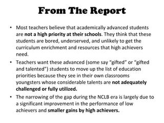 From The Report Most teachers believe that academically advanced students are  not a high priority at their schools . They think that these students are bored, underserved, and unlikely to get the curriculum enrichment and resources that high achievers need. Teachers want these advanced (some say “gifted” or “gifted and talented”) students to move up the list of education priorities because they see in their own classrooms youngsters whose considerable talents are  not adequately challenged or fully utilized. The narrowing of the gap during the NCLB era is largely due to a significant improvement in the performance of low achievers and  smaller gains by high achievers. 