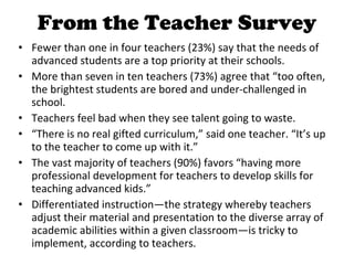 From the Teacher Survey Fewer than one in four teachers (23%) say that the needs of advanced students are a top priority at their schools. More than seven in ten teachers (73%) agree that “too often, the brightest students are bored and under-challenged in school. Teachers feel bad when they see talent going to waste.  “ There is no real gifted curriculum,” said one teacher. “It’s up to the teacher to come up with it.” The vast majority of teachers (90%) favors “having more professional development for teachers to develop skills for teaching advanced kids.” Differentiated instruction—the strategy whereby teachers adjust their material and presentation to the diverse array of academic abilities within a given classroom—is tricky to implement, according to teachers.  