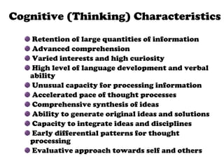 Retention of large quantities of information Advanced comprehension Varied interests and high curiosity High level of language development and verbal ability Unusual capacity for processing information Accelerated pace of thought processes Comprehensive synthesis of ideas Ability to generate original ideas and solutions Capacity to integrate ideas and disciplines Early differential patterns for thought processing  Evaluative approach towards self and others Persistent and goal-directed  behavior   Cognitive (Thinking) Characteristics 