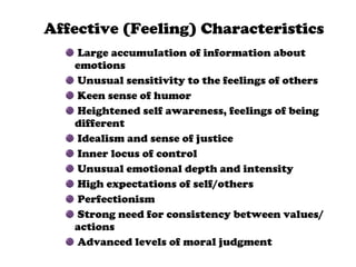 Affective (Feeling) Characteristics Large accumulation of information about  emotions Unusual sensitivity to the feelings of others Keen sense of humor Heightened self awareness, feelings of being different Idealism and sense of justice Inner locus of control Unusual emotional depth and intensity High expectations of self/others Perfectionism Strong need for consistency between values/actions Advanced levels of moral judgment 