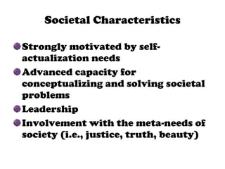 Societal Characteristics Strongly motivated by self-actualization needs Advanced capacity for conceptualizing and solving societal problems Leadership Involvement with the meta-needs of society (i.e., justice, truth, beauty) 