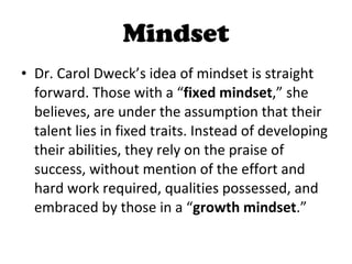 Mindset Dr. Carol Dweck’s idea of mindset is straight forward. Those with a “ fixed mindset ,” she believes, are under the assumption that their talent lies in fixed traits. Instead of developing their abilities, they rely on the praise of success, without mention of the effort and hard work required, qualities possessed, and embraced by those in a “ growth mindset .”  
