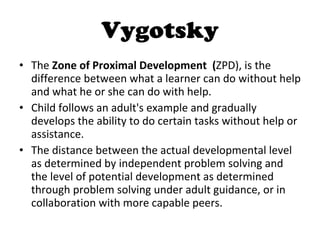 Vygotsky The  Zone of Proximal Development  ( ZPD), is the difference between what a learner can do without help and what he or she can do with help.  Child follows an adult's example and gradually develops the ability to do certain tasks without help or assistance.  The distance between the actual developmental level as determined by independent problem solving and the level of potential development as determined through problem solving under adult guidance, or in collaboration with more capable peers. 