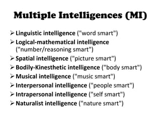 Multiple Intelligences (MI) Linguistic intelligence  ("word smart")  Logical-mathematical intelligence  ("number/reasoning smart")  Spatial intelligence  ("picture smart")  Bodily-Kinesthetic intelligence  ("body smart")  Musical intelligence  ("music smart")  Interpersonal intelligence  ("people smart")  Intrapersonal intelligence  ("self smart")  Naturalist intelligence  ("nature smart")  