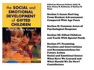 Edited by Maureen Neihart, Sally M. Reis, Nancy M. Robinson, & Sydney M. Moon Section I: Issues Deriving From Student Advancement Compared With Age Peers Section II: Common Areas of Psychological Response Section III: Gifted Children and Youth With Special Needs Section IV: Promising Practices and Interventions and Recommendations for Future Action Social and Emotional Issues: What Have We Learned and What Should We Do Now? Contributors 
