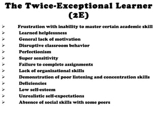 The Twice-Exceptional Learner (2E) Frustration with inability to master certain academic skill   Learned helplessness   General lack of motivation   Disruptive classroom behavior   Perfectionism   Super sensitivity   Failure to complete assignments   Lack of organizational skills   Demonstration of poor listening and concentration skills   Deficiencies Low self-esteem   Unrealistic self-expectations   Absence of social skills with some peers 
