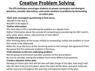 Creative Problem Solving  The CPS technique encourages students to answer convergent and divergent questions, consider alternatives, and create solutions to problems by formulating an action plan.  Start with convergent questioning to find issues. Wouldn’t it be nice if … Wouldn’t it be awful if … Gather information: The next step in CPS is considering the problem at a deeper level.  Gather information about the concept of composting by considering the 5W’s and H…who, what, when, where, why and how or how often?  Isolate one problem: After thinking about all the issues related to composting, isolate one problem or issue that needs to be addressed.  Make this issue the focus of the remaining work on the concept. Get agreement from the group that this particular problem is the focus.  Find solutions to the one underlying problem: Ask the group to brainstorm possible solutions to this one problem.  Be sure to consider solving the problem from many different perspectives Create a dynamic action plan: Develop an action plan that will tell who will take charge of the idea, how long it will take the idea to be put into place, where the work will be done, and what materials will be necessary throughout the planning and implementation of the plan.  