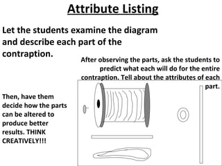 Attribute Listing Let the students examine the diagram and describe each part of the contraption. After observing the parts, ask the students to predict what each will do for the entire contraption. Tell about the attributes of each part. Then, have them decide how the parts can be altered to produce better results. THINK CREATIVELY!!! 