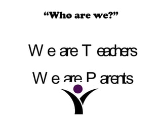 “ Who are we?” We are Teachers We are Parents 