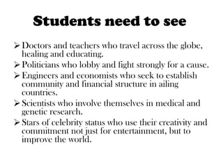 Students need to see  Doctors and teachers who travel across the globe, healing and educating. Politicians who lobby and fight strongly for a cause. Engineers and economists who seek to establish community and financial structure in ailing countries. Scientists who involve themselves in medical and genetic research. Stars of celebrity status who use their creativity and commitment not just for entertainment, but to improve the world.  
