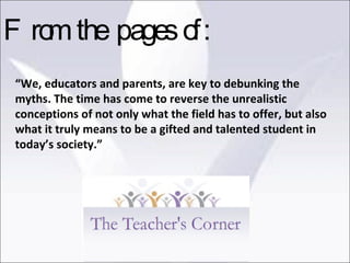 “ We, educators and parents, are key to debunking the myths. The time has come to reverse the unrealistic conceptions of not only what the field has to offer, but also what it truly means to be a gifted and talented student in today’s society.” From the pages of: 