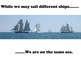 While we may sail different ships…….. …… ..We are on the same sea. 