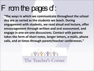 “ The ways in which we communicate throughout the school day are as varied as the students we teach. During engagement with students, we read aloud and lecture, offer encouragement through written and oral assessment, and engage in one-on-one discussions. Contact with parents takes the form of short notes, longer letters, e-mails, phone calls, and at times through parent/teacher conferences.” From the pages of: 
