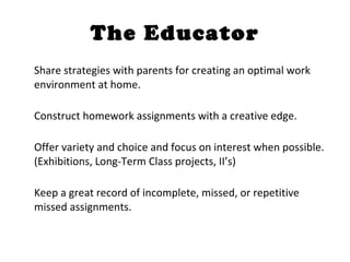 The Educator Share strategies with parents for creating an optimal work environment at home. Construct homework assignments with a creative edge.  Offer variety and choice and focus on interest when possible. (Exhibitions, Long-Term Class projects, II’s) Keep a great record of incomplete, missed, or repetitive missed assignments. 