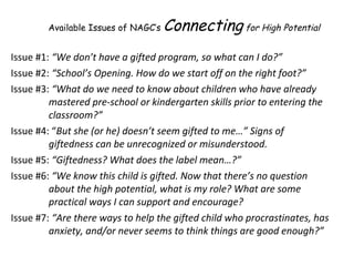 Issue #1:  “We don’t have a gifted program, so what can I do?”  Issue #2:  “School’s Opening. How do we start off on the right foot?” Issue #3:  “What do we need to know about children who have already mastered pre-school or kindergarten skills prior to entering the classroom?” Issue #4: “ But she (or he) doesn’t seem gifted to me…”   Signs of giftedness can be unrecognized or misunderstood. Issue #5:  “Giftedness? What does the label mean…?” Issue #6:  “We know this child is gifted. Now that there’s no question about the high potential, what is my role? What are some practical ways I can support and encourage? Issue #7:  “Are there ways to help the gifted child who procrastinates, has anxiety, and/or never seems to think things are good enough?” Available Issues of NAGC’s  Connecting  for High Potential 