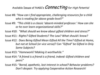 Issue #8:  “How can I find appropriate, challenging resources for a child who is reading far above grade-level?” Issue #9:  “This child is a classic ‘absent-minded professor.’ How can she or he ever learn organizational skills?” Issue #10:  “What should we know about gifted children and stress?”  Issue #11:  Rights? Gifted Students? The Law? What should I know?  Issue #12:  Does Being Gifted Mean Gifted All the Time? Gifted at Home, but not at School (or vice versa)? Can “Gifted” be Gifted in Only Some Subjects?   Issue #13: “ Homework? Making it worthwhile.” Issue #14: “ A friend is a friend is a friend, indeed: Gifted children and peers” Issue #15 : “Bored, apathetic, lost interest in school? Behavior problems? Don’t despair. Try applying Cooperative Action Research! Available Issues of NAGC’s  Connecting  for High Potential 
