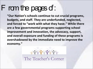 “ Our Nation’s schools continue to cut crucial programs, budgets, and staff. They are underfunded, neglected, and forced to “work with what they have.” While there are a few governmental programs supporting school improvement and innovation, the advocacy, support, and overall exposure and funding of these programs is overshadowed by the immediate need to improve the economy.”  From the pages of: 