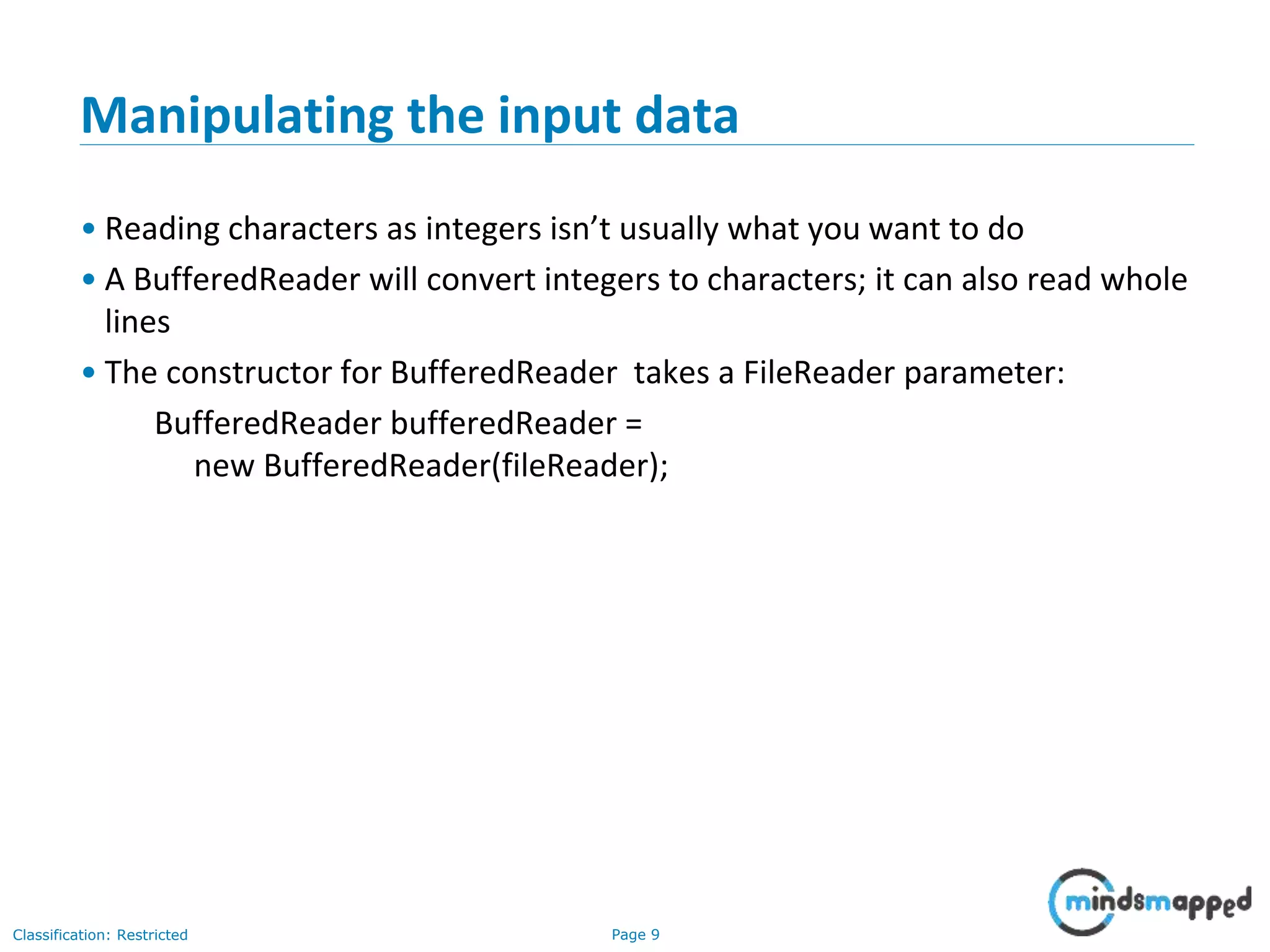 Page 9Classification: Restricted
Manipulating the input data
• Reading characters as integers isn’t usually what you want to do
• A BufferedReader will convert integers to characters; it can also read whole
lines
• The constructor for BufferedReader takes a FileReader parameter:
BufferedReader bufferedReader =
new BufferedReader(fileReader);
 