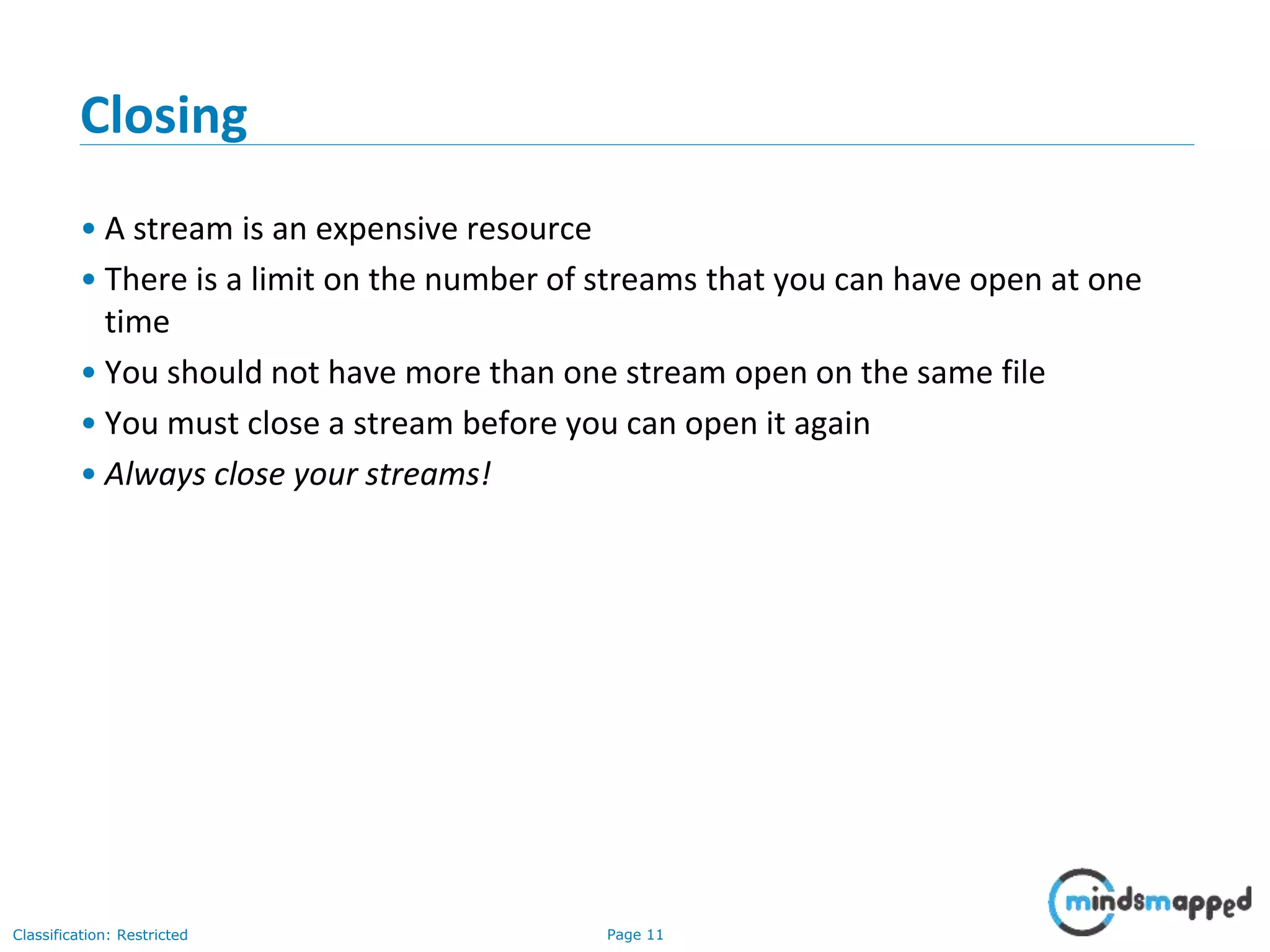 Page 11Classification: Restricted
Closing
• A stream is an expensive resource
• There is a limit on the number of streams that you can have open at one
time
• You should not have more than one stream open on the same file
• You must close a stream before you can open it again
• Always close your streams!
 