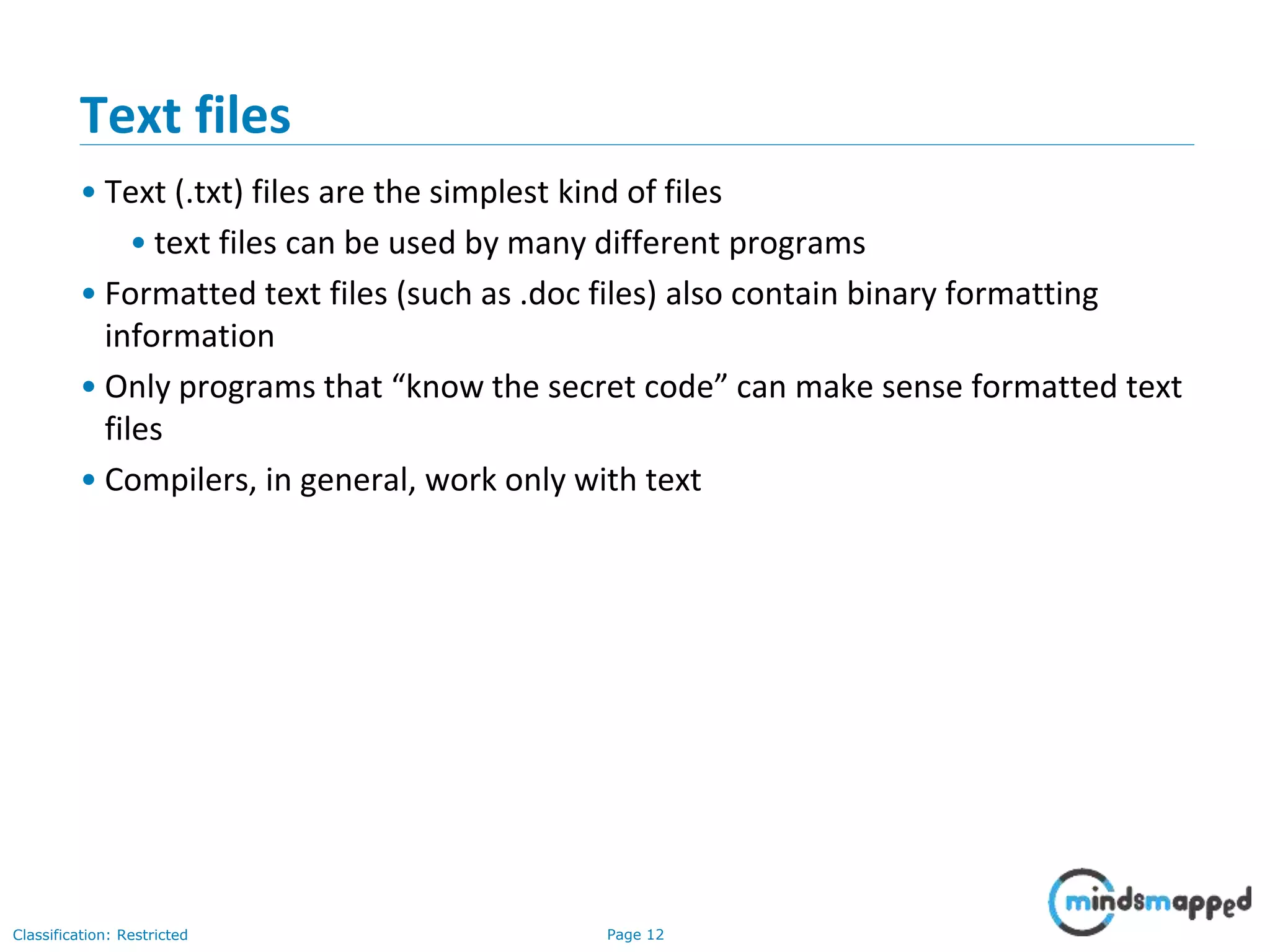 Page 12Classification: Restricted
Text files
• Text (.txt) files are the simplest kind of files
• text files can be used by many different programs
• Formatted text files (such as .doc files) also contain binary formatting
information
• Only programs that “know the secret code” can make sense formatted text
files
• Compilers, in general, work only with text
 