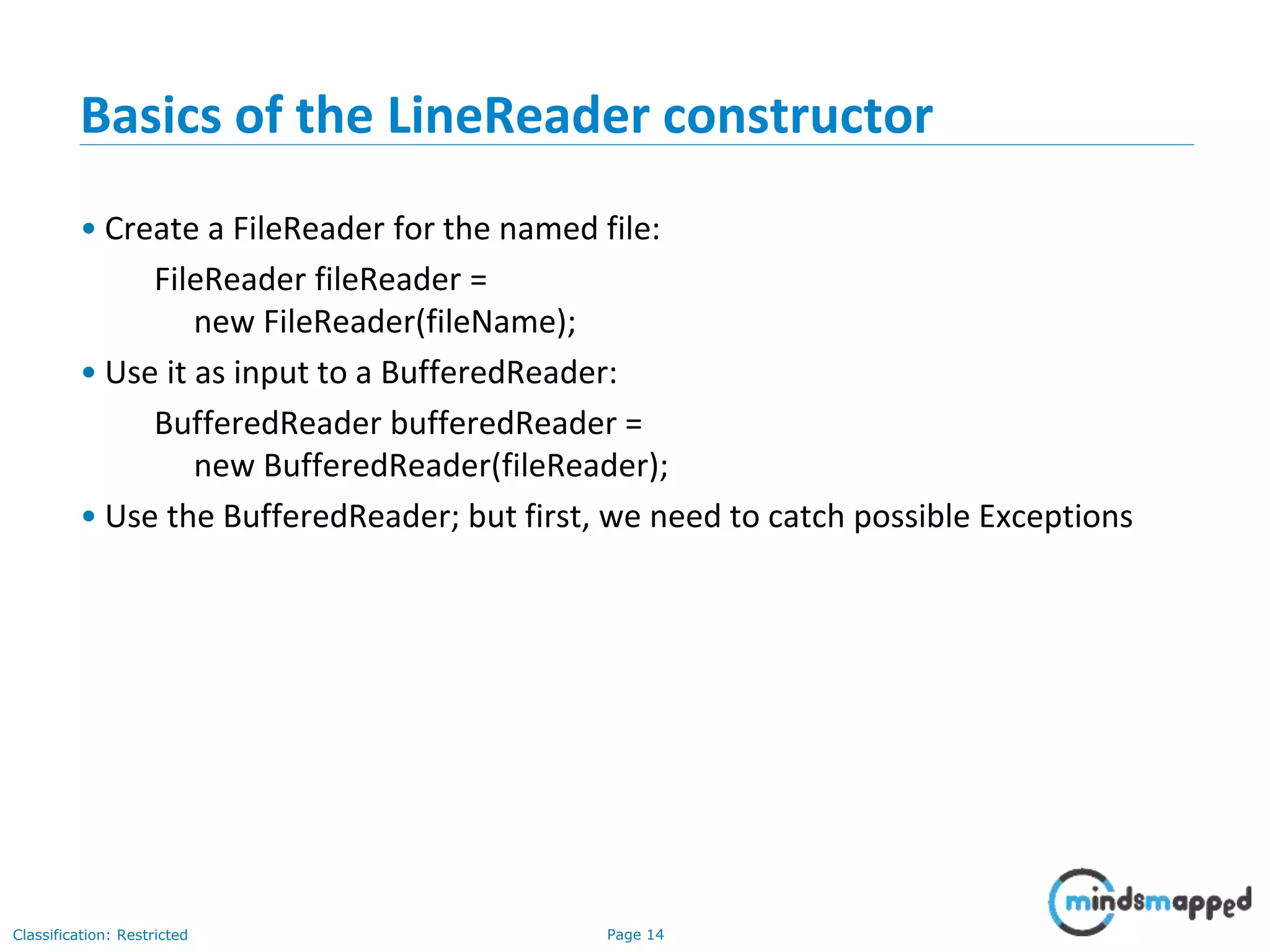 Page 14Classification: Restricted
Basics of the LineReader constructor
• Create a FileReader for the named file:
FileReader fileReader =
new FileReader(fileName);
• Use it as input to a BufferedReader:
BufferedReader bufferedReader =
new BufferedReader(fileReader);
• Use the BufferedReader; but first, we need to catch possible Exceptions
 
