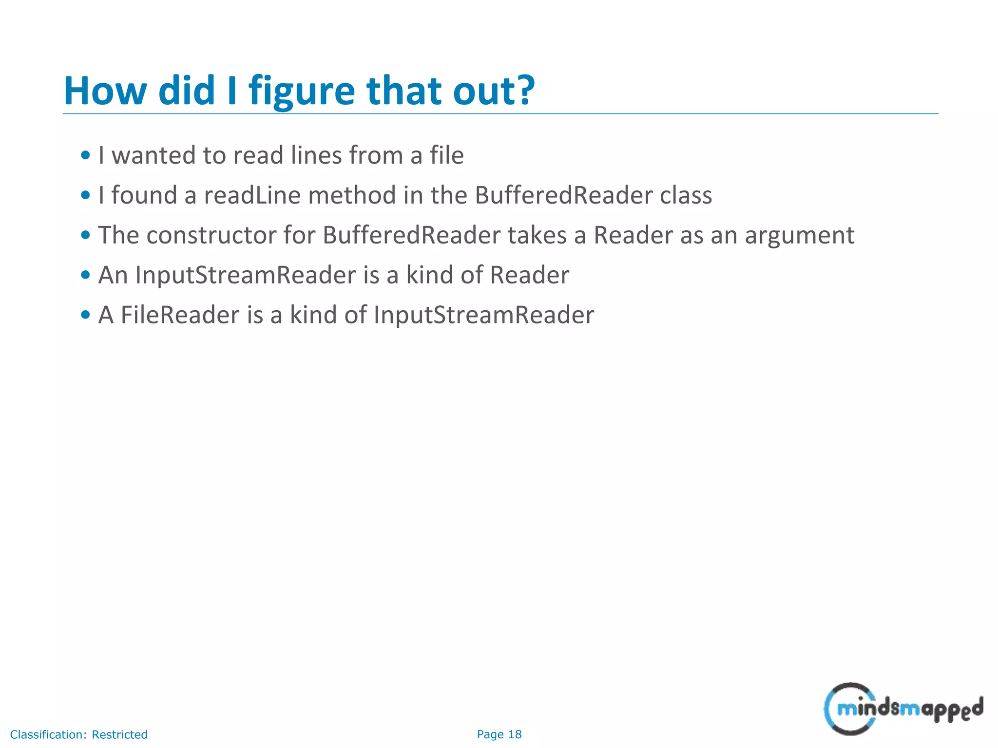 Page 18Classification: Restricted
How did I figure that out?
• I wanted to read lines from a file
• I found a readLine method in the BufferedReader class
• The constructor for BufferedReader takes a Reader as an argument
• An InputStreamReader is a kind of Reader
• A FileReader is a kind of InputStreamReader
 