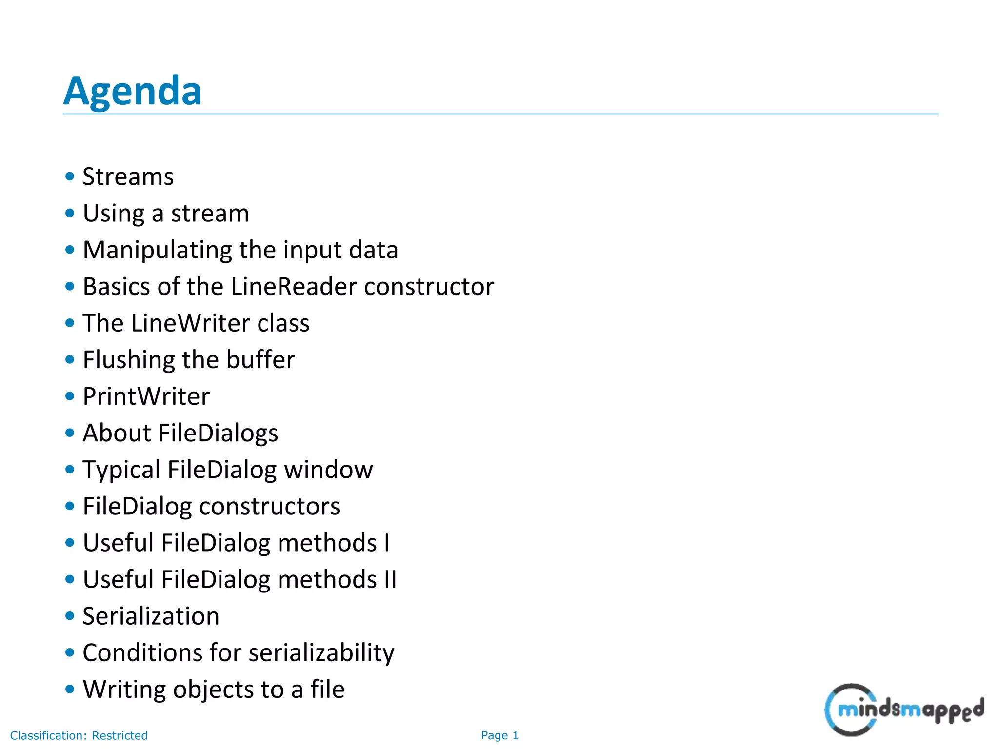 Page 1Classification: Restricted
Agenda
• Streams
• Using a stream
• Manipulating the input data
• Basics of the LineReader constructor
• The LineWriter class
• Flushing the buffer
• PrintWriter
• About FileDialogs
• Typical FileDialog window
• FileDialog constructors
• Useful FileDialog methods I
• Useful FileDialog methods II
• Serialization
• Conditions for serializability
• Writing objects to a file
 
