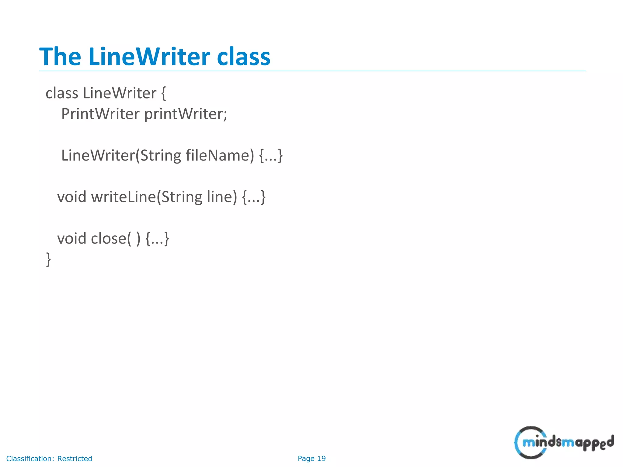 Page 19Classification: Restricted
The LineWriter class
class LineWriter {
PrintWriter printWriter;
LineWriter(String fileName) {...}
void writeLine(String line) {...}
void close( ) {...}
}
 