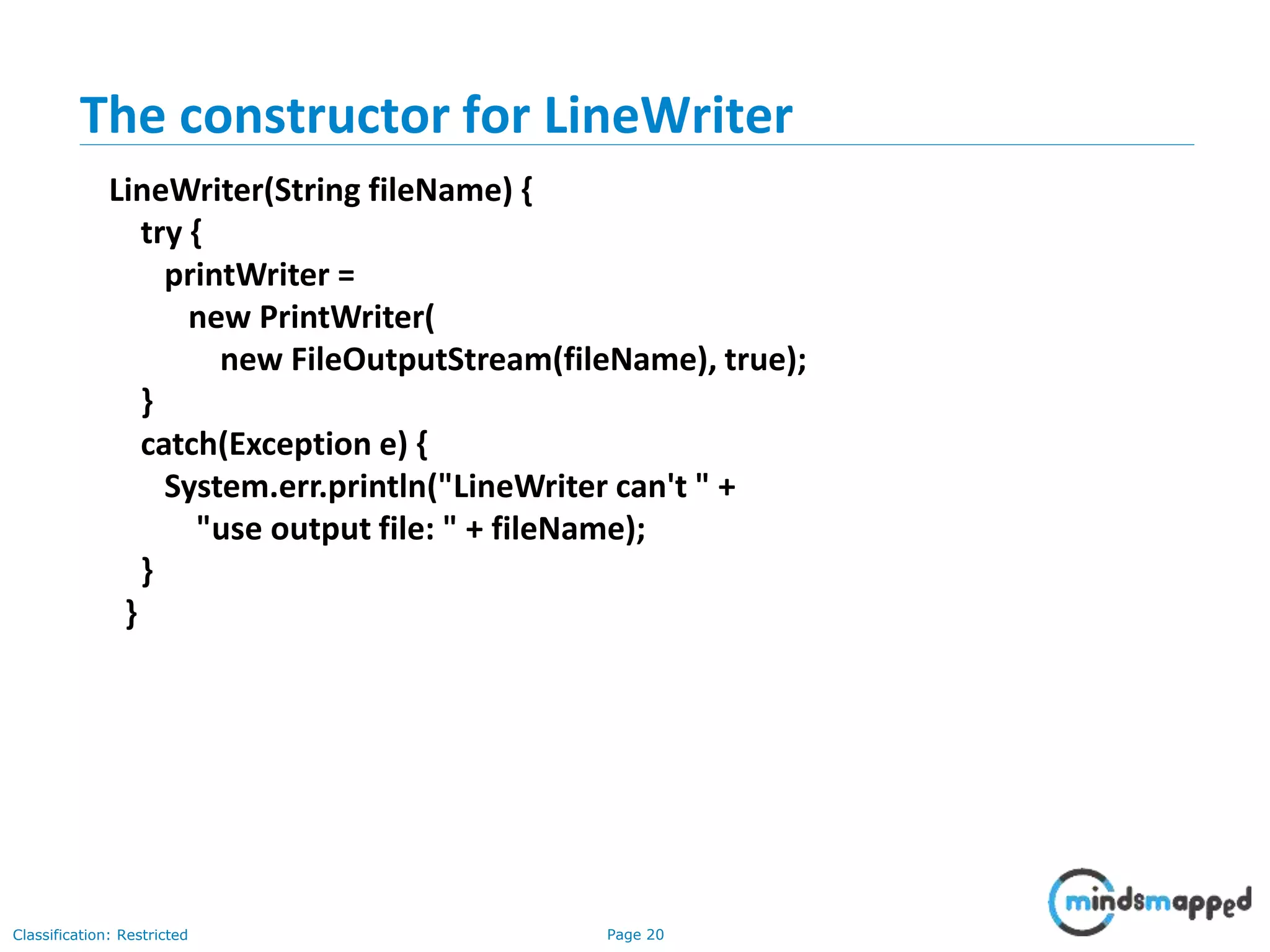 Page 20Classification: Restricted
The constructor for LineWriter
LineWriter(String fileName) {
try {
printWriter =
new PrintWriter(
new FileOutputStream(fileName), true);
}
catch(Exception e) {
System.err.println("LineWriter can't " +
"use output file: " + fileName);
}
}
 