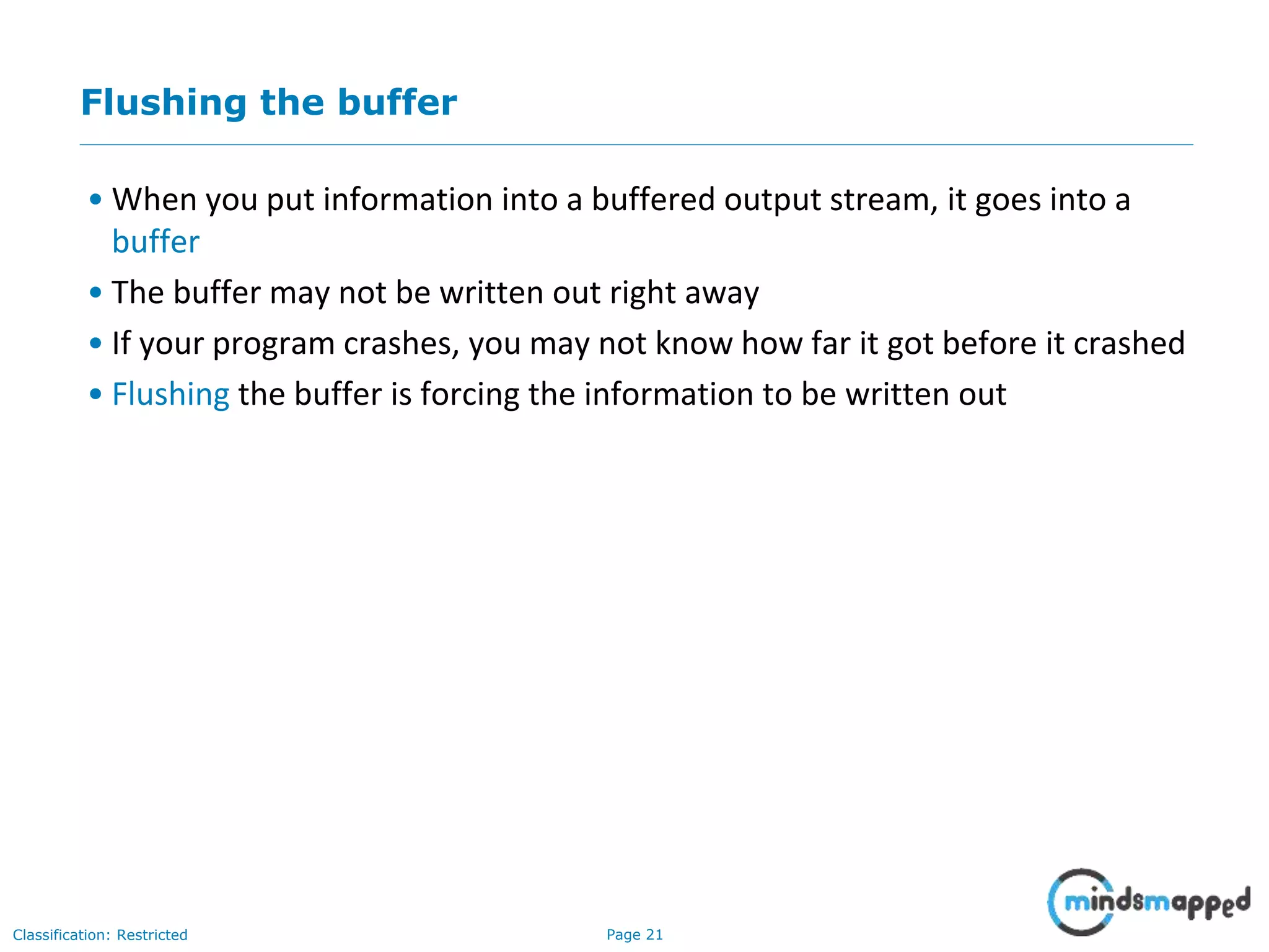 Page 21Classification: Restricted
Flushing the buffer
• When you put information into a buffered output stream, it goes into a
buffer
• The buffer may not be written out right away
• If your program crashes, you may not know how far it got before it crashed
• Flushing the buffer is forcing the information to be written out
 