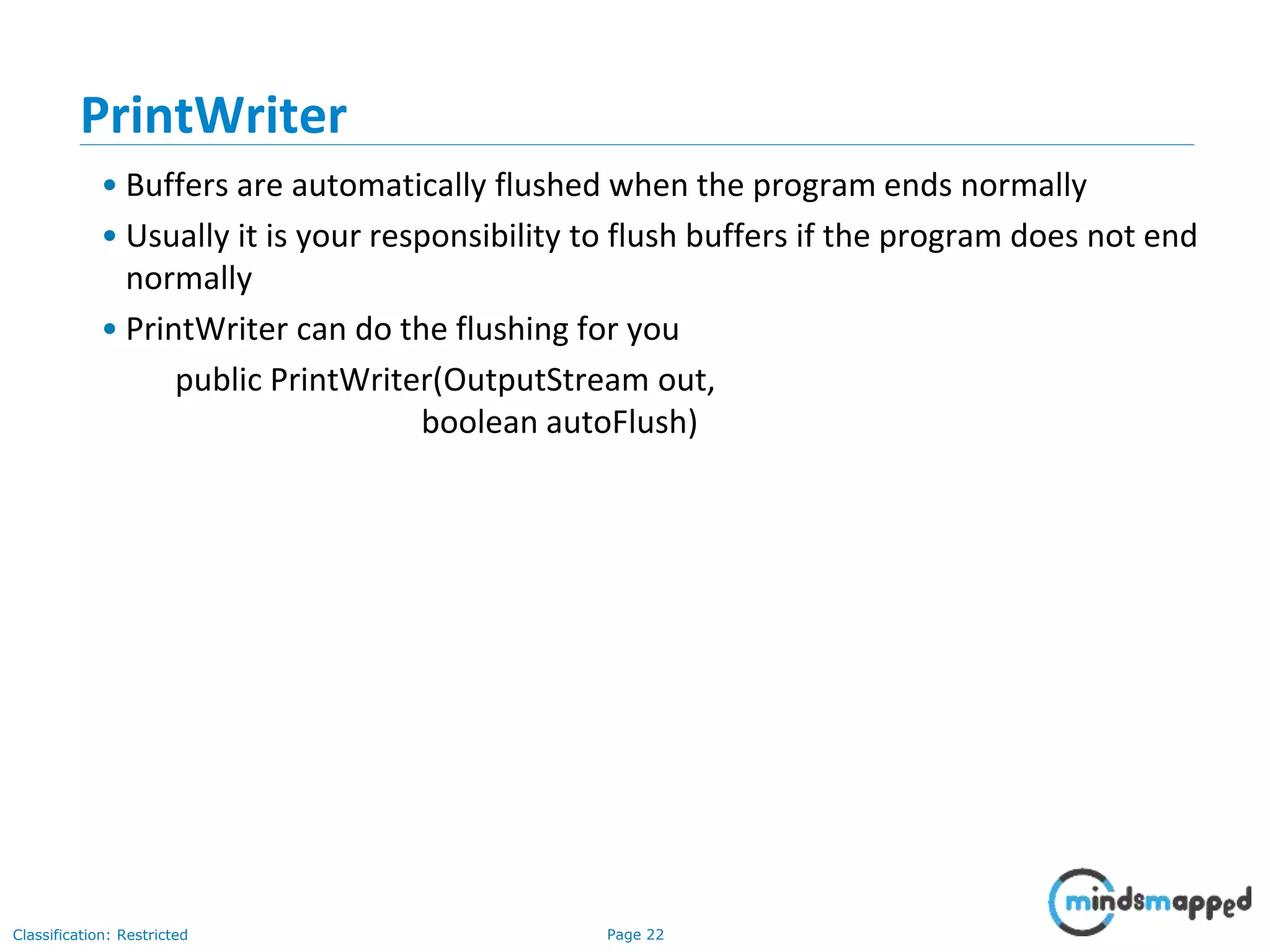 Page 22Classification: Restricted
PrintWriter
• Buffers are automatically flushed when the program ends normally
• Usually it is your responsibility to flush buffers if the program does not end
normally
• PrintWriter can do the flushing for you
public PrintWriter(OutputStream out,
boolean autoFlush)
 