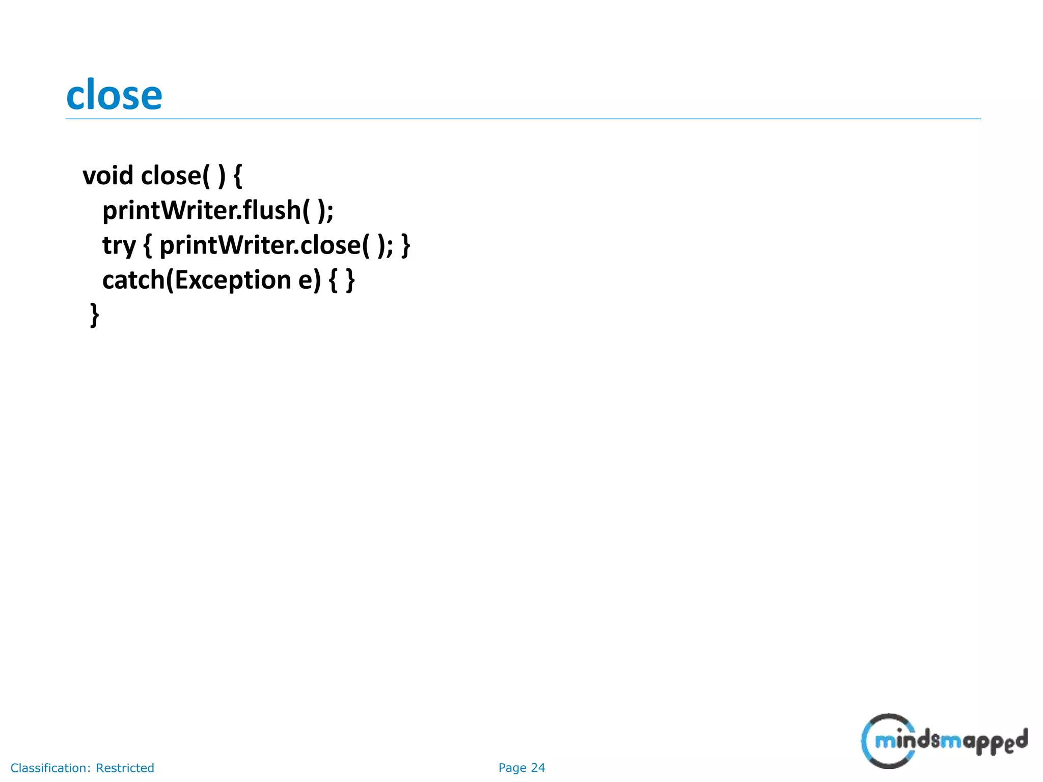 Page 24Classification: Restricted
close
void close( ) {
printWriter.flush( );
try { printWriter.close( ); }
catch(Exception e) { }
}
 