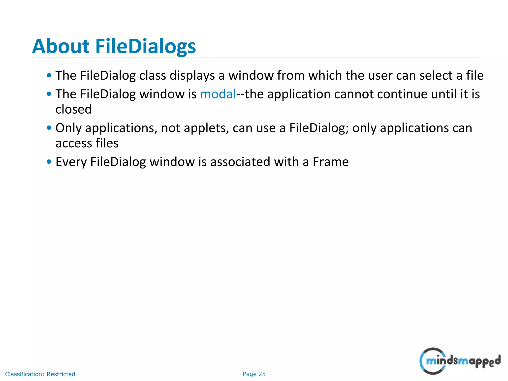 Page 25Classification: Restricted
About FileDialogs
• The FileDialog class displays a window from which the user can select a file
• The FileDialog window is modal--the application cannot continue until it is
closed
• Only applications, not applets, can use a FileDialog; only applications can
access files
• Every FileDialog window is associated with a Frame
 