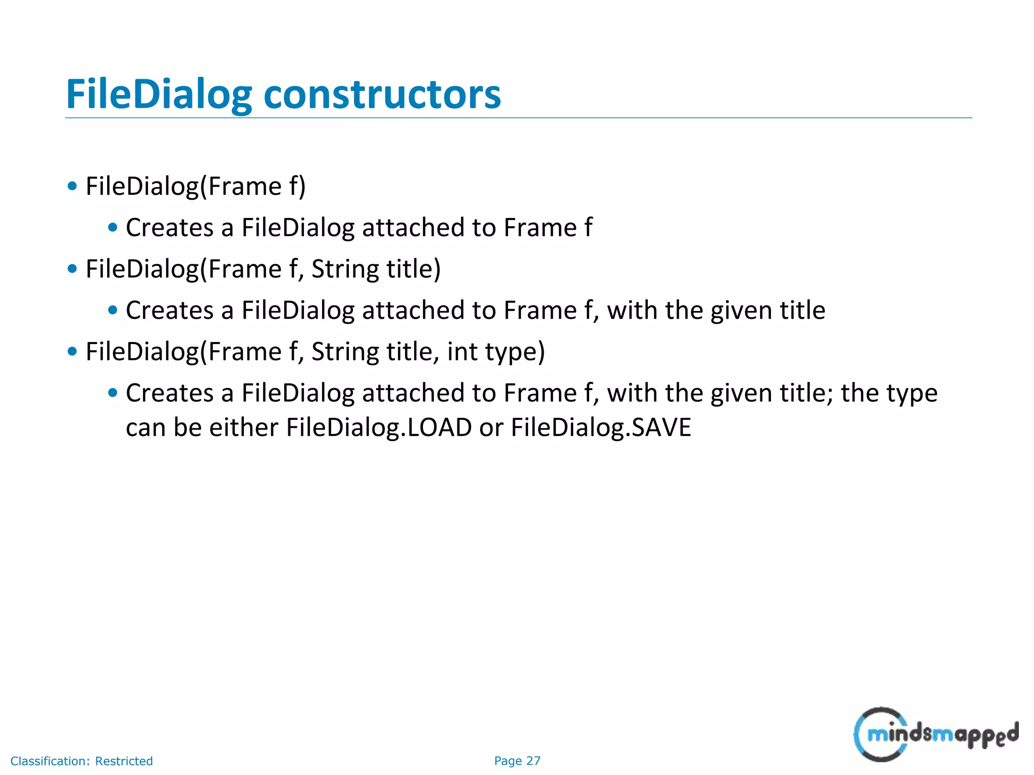 Page 27Classification: Restricted
FileDialog constructors
• FileDialog(Frame f)
• Creates a FileDialog attached to Frame f
• FileDialog(Frame f, String title)
• Creates a FileDialog attached to Frame f, with the given title
• FileDialog(Frame f, String title, int type)
• Creates a FileDialog attached to Frame f, with the given title; the type
can be either FileDialog.LOAD or FileDialog.SAVE
 