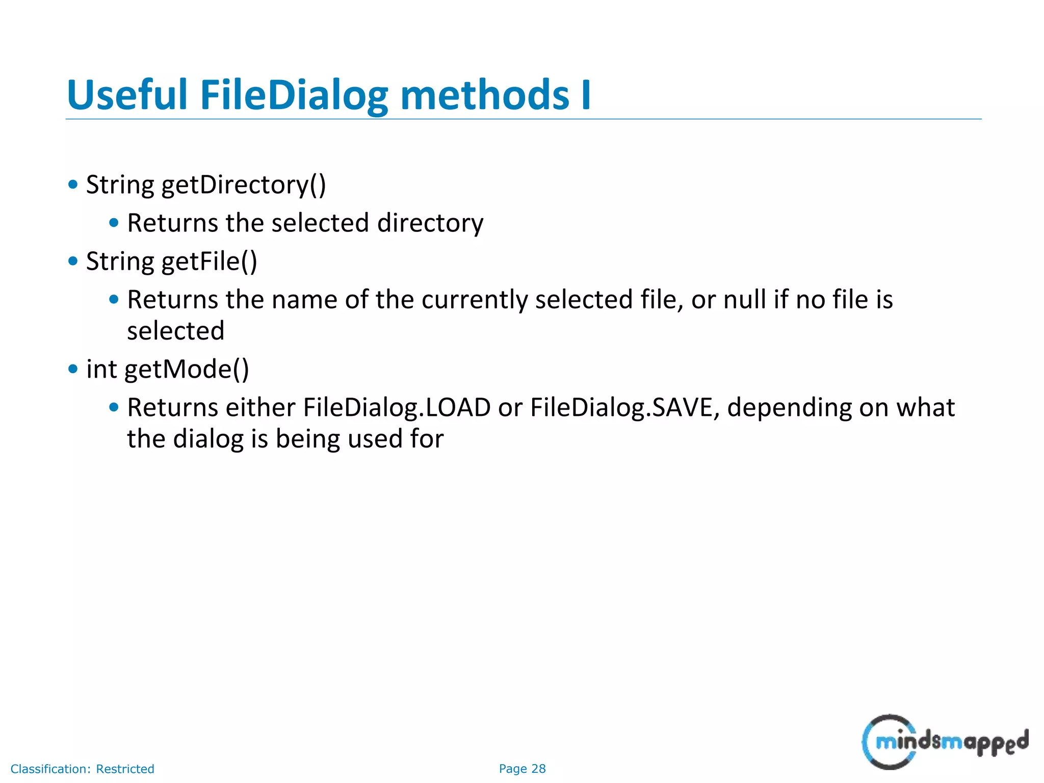 Page 28Classification: Restricted
Useful FileDialog methods I
• String getDirectory()
• Returns the selected directory
• String getFile()
• Returns the name of the currently selected file, or null if no file is
selected
• int getMode()
• Returns either FileDialog.LOAD or FileDialog.SAVE, depending on what
the dialog is being used for
 