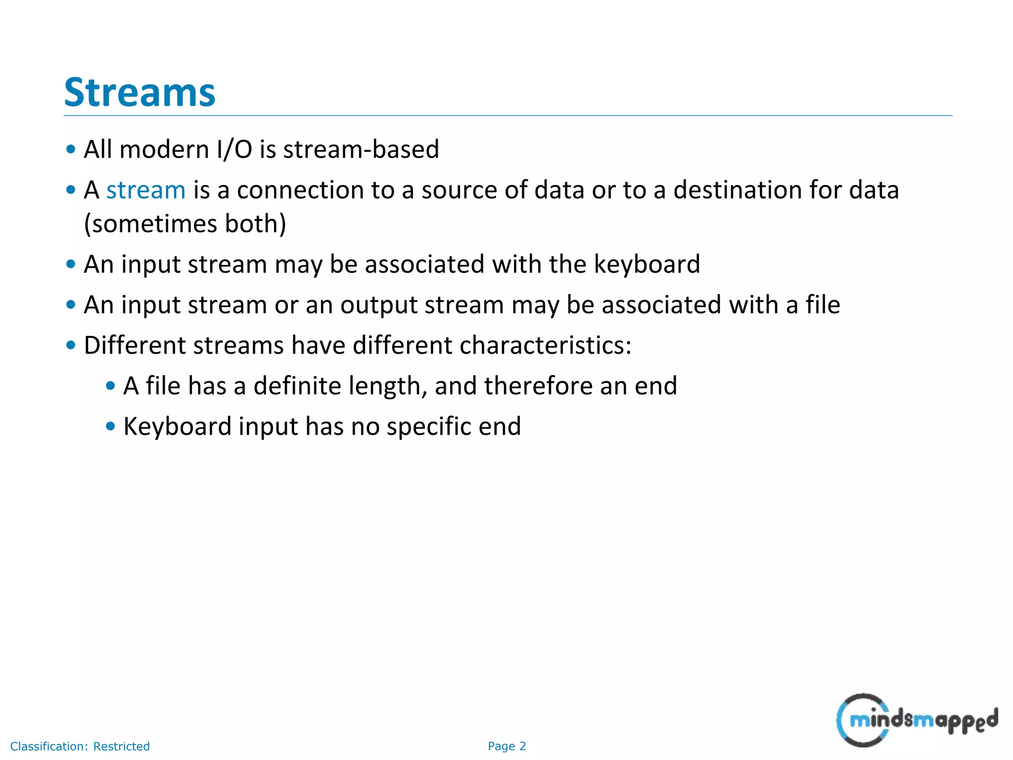 Page 2Classification: Restricted
Streams
• All modern I/O is stream-based
• A stream is a connection to a source of data or to a destination for data
(sometimes both)
• An input stream may be associated with the keyboard
• An input stream or an output stream may be associated with a file
• Different streams have different characteristics:
• A file has a definite length, and therefore an end
• Keyboard input has no specific end
 