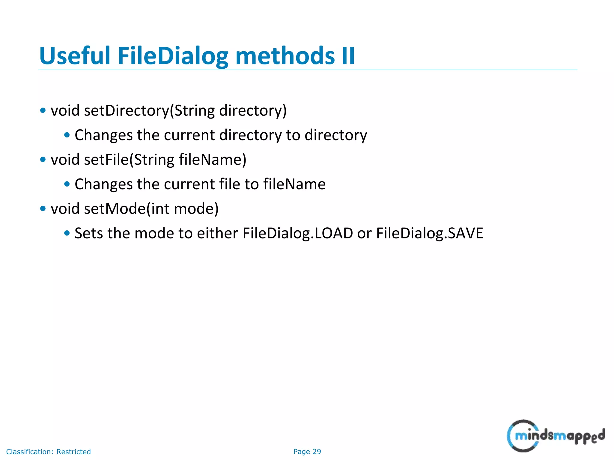 Page 29Classification: Restricted
Useful FileDialog methods II
• void setDirectory(String directory)
• Changes the current directory to directory
• void setFile(String fileName)
• Changes the current file to fileName
• void setMode(int mode)
• Sets the mode to either FileDialog.LOAD or FileDialog.SAVE
 